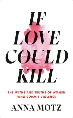 If Love Could Kill: The Myths and Truths of Women Who Commit Violence by Anna Motz