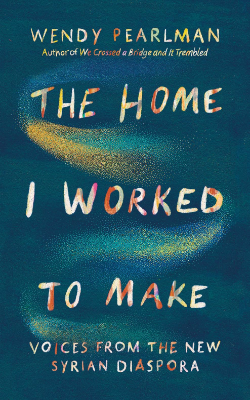 The Home I Worked to Make: Voices from the New Syrian Diaspora by Wendy Pearlman