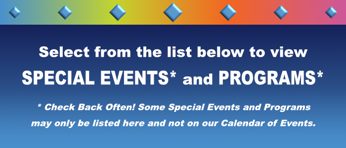 Select from the list below to view SPECIAL EVENTS and PROGRAMS. Check Back Often! Some Special Events and Programs may only be listed here and not on our Calendar of Events.